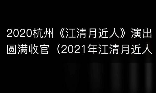 2020杭州《江清月近人》演出圆满收官（2021年江清月近人演出时间）