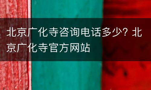 北京广化寺咨询电话多少? 北京广化寺官方网站