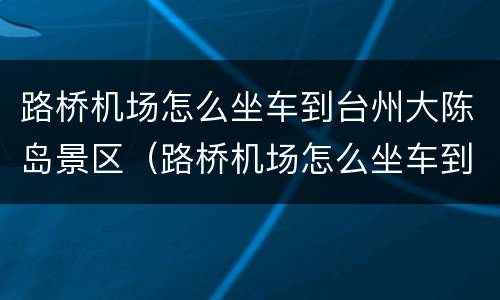 路桥机场怎么坐车到台州大陈岛景区（路桥机场怎么坐车到台州大陈岛景区附近）