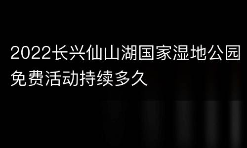 2022长兴仙山湖国家湿地公园免费活动持续多久