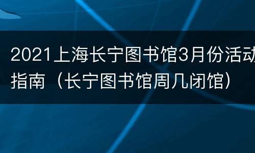 2021上海长宁图书馆3月份活动指南（长宁图书馆周几闭馆）