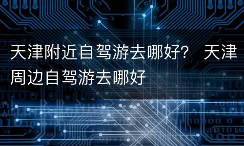 天津附近自驾游去哪好？ 天津周边自驾游去哪好