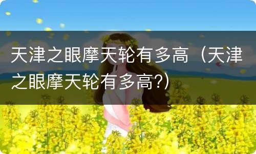 天津之眼摩天轮有多高（天津之眼摩天轮有多高?）