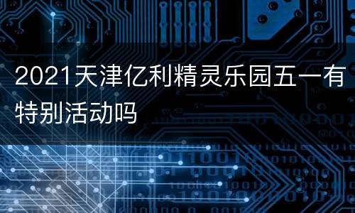 2021天津亿利精灵乐园五一有特别活动吗