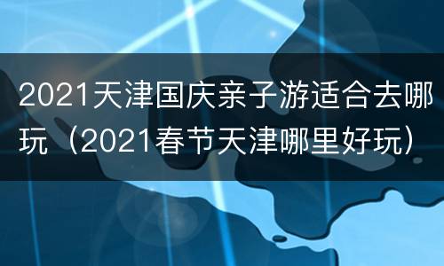 2021天津国庆亲子游适合去哪玩（2021春节天津哪里好玩）