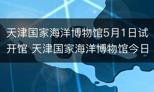 天津国家海洋博物馆5月1日试开馆 天津国家海洋博物馆今日海洋