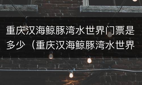 重庆汉海鲸豚湾水世界门票是多少（重庆汉海鲸豚湾水世界门票多少钱）
