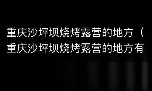 重庆沙坪坝烧烤露营的地方（重庆沙坪坝烧烤露营的地方有哪些）