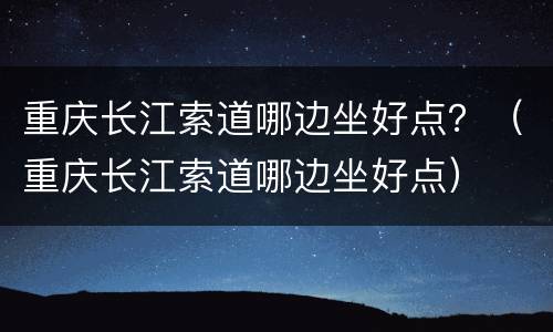 重庆长江索道哪边坐好点？（重庆长江索道哪边坐好点）
