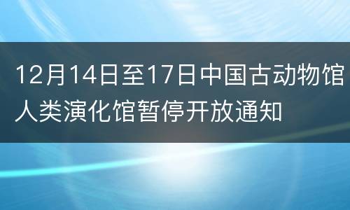 12月14日至17日中国古动物馆人类演化馆暂停开放通知