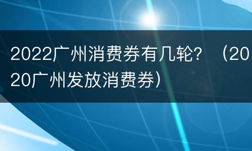 2022广州消费券有几轮？（2020广州发放消费券）