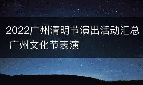 2022广州清明节演出活动汇总 广州文化节表演