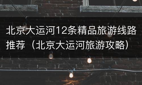 北京大运河12条精品旅游线路推荐（北京大运河旅游攻略）
