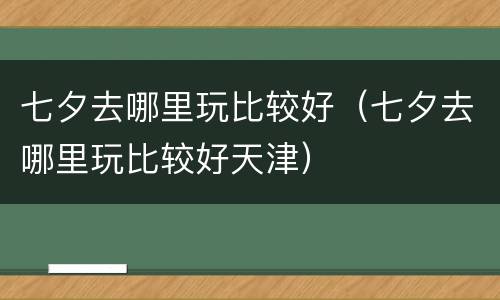 七夕去哪里玩比较好（七夕去哪里玩比较好天津）