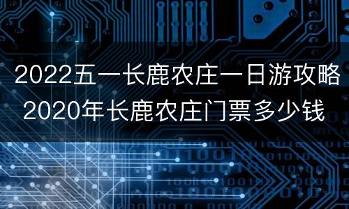 2022五一长鹿农庄一日游攻略 2020年长鹿农庄门票多少钱