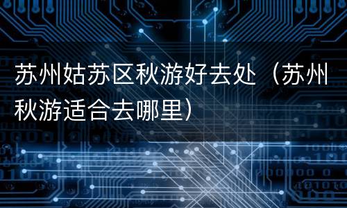 苏州姑苏区秋游好去处（苏州秋游适合去哪里）