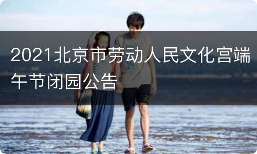 2021北京市劳动人民文化宫端午节闭园公告