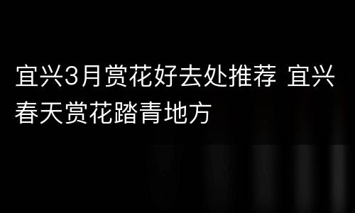 宜兴3月赏花好去处推荐 宜兴春天赏花踏青地方
