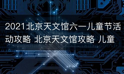 2021北京天文馆六一儿童节活动攻略 北京天文馆攻略 儿童