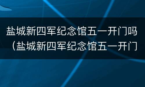 盐城新四军纪念馆五一开门吗（盐城新四军纪念馆五一开门吗现在）
