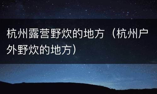 杭州露营野炊的地方（杭州户外野炊的地方）