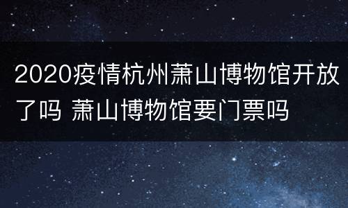2020疫情杭州萧山博物馆开放了吗 萧山博物馆要门票吗
