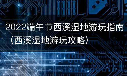 2022端午节西溪湿地游玩指南（西溪湿地游玩攻略）