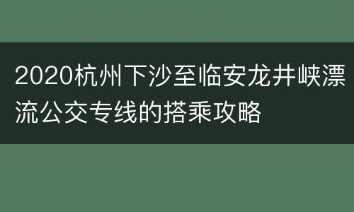 2020杭州下沙至临安龙井峡漂流公交专线的搭乘攻略