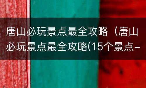 唐山必玩景点最全攻略（唐山必玩景点最全攻略(15个景点- 本地宝）