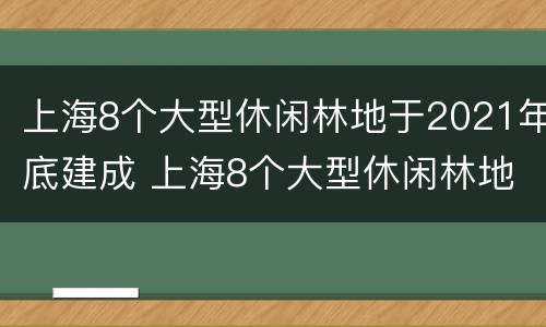 上海8个大型休闲林地于2021年底建成 上海8个大型休闲林地于2021年底建成使用