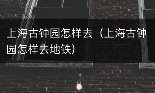 上海古钟园怎样去（上海古钟园怎样去地铁）