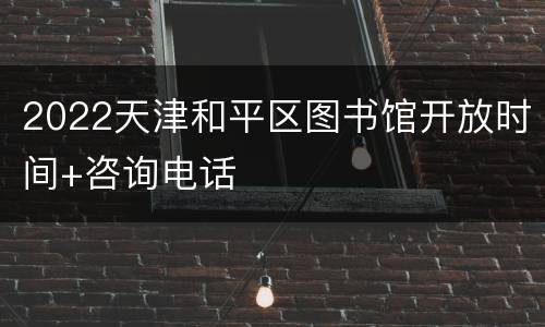 2022天津和平区图书馆开放时间+咨询电话