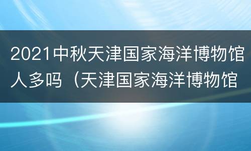 2021中秋天津国家海洋博物馆人多吗（天津国家海洋博物馆春节期间）