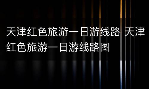 天津红色旅游一日游线路 天津红色旅游一日游线路图