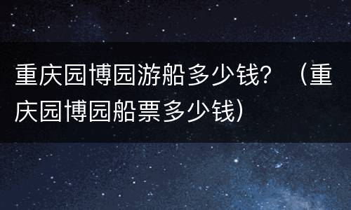 重庆园博园游船多少钱？（重庆园博园船票多少钱）