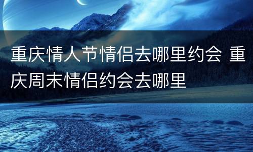 重庆情人节情侣去哪里约会 重庆周末情侣约会去哪里