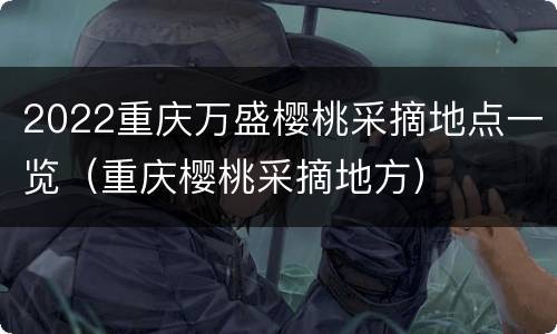 2022重庆万盛樱桃采摘地点一览（重庆樱桃采摘地方）