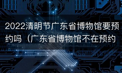 2022清明节广东省博物馆要预约吗（广东省博物馆不在预约时间）