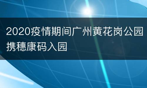 2020疫情期间广州黄花岗公园携穗康码入园