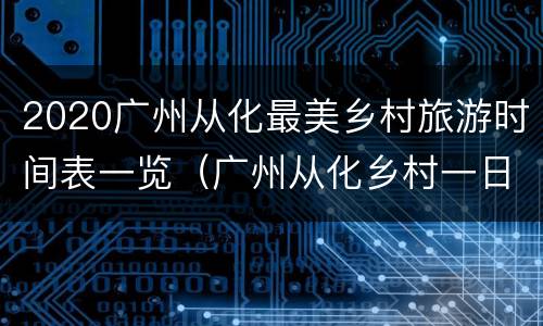 2020广州从化最美乡村旅游时间表一览（广州从化乡村一日自驾游）