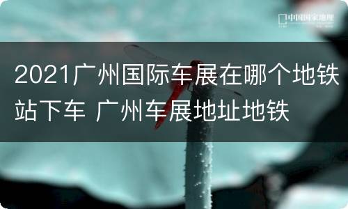 2021广州国际车展在哪个地铁站下车 广州车展地址地铁