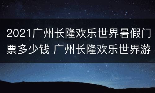 2021广州长隆欢乐世界暑假门票多少钱 广州长隆欢乐世界游玩攻略2021