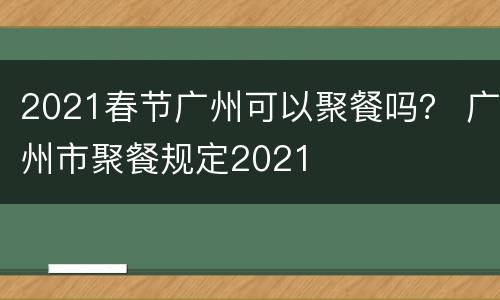 2021春节广州可以聚餐吗？ 广州市聚餐规定2021