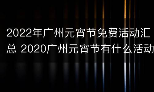 2022年广州元宵节免费活动汇总 2020广州元宵节有什么活动