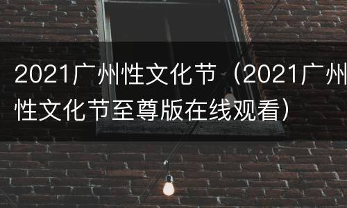2021广州性文化节（2021广州性文化节至尊版在线观看）