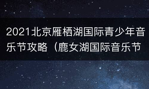2021北京雁栖湖国际青少年音乐节攻略（鹿女湖国际音乐节）