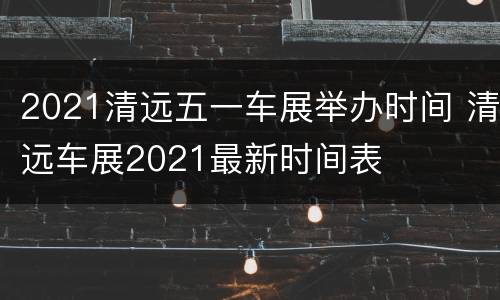 2021清远五一车展举办时间 清远车展2021最新时间表