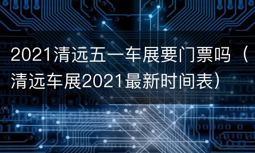 2021清远五一车展要门票吗（清远车展2021最新时间表）