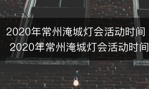 2020年常州淹城灯会活动时间 2020年常州淹城灯会活动时间及地点