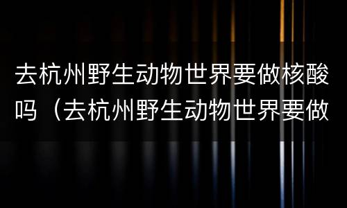 去杭州野生动物世界要做核酸吗（去杭州野生动物世界要做核酸吗今天）